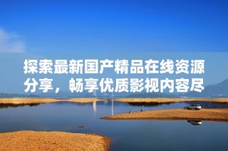探索最新国产精品在线资源分享，畅享优质影视内容尽在这里