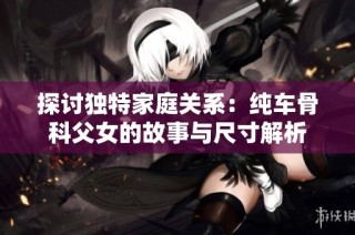 探讨独特家庭关系：纯车骨科父女的故事与尺寸解析