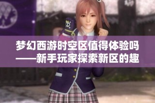 梦幻西游时空区值得体验吗——新手玩家探索新区的趣味与挑战解析