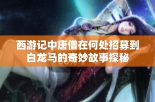 西游记中唐僧在何处招募到白龙马的奇妙故事探秘