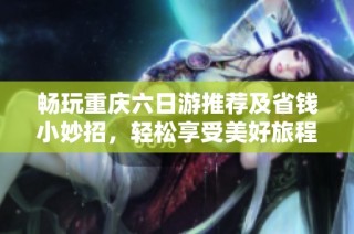 畅玩重庆六日游推荐及省钱小妙招，轻松享受美好旅程