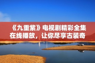 《九重紫》电视剧精彩全集在线播放，让你尽享古装奇幻盛宴