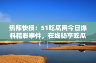 热辣快报：51吃瓜网今日爆料精彩事件，在线畅享吃瓜乐趣