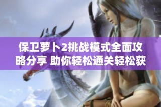 保卫萝卜2挑战模式全面攻略分享 助你轻松通关轻松获取丰富奖励