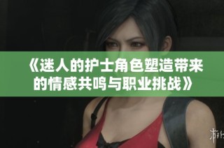 《迷人的护士角色塑造带来的情感共鸣与职业挑战》