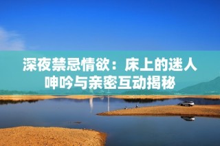 深夜禁忌情欲：床上的迷人呻吟与亲密互动揭秘