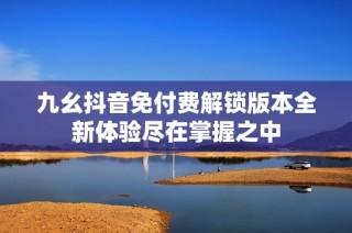 九幺抖音免付费解锁版本全新体验尽在掌握之中