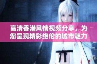 高清香港风情视频分享，为您呈现精彩绝伦的城市魅力与独特文化体验