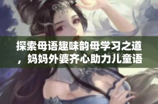 探索母语趣味韵母学习之道，妈妈外婆齐心助力儿童语言发展