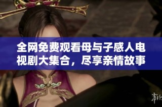 全网免费观看母与子感人电视剧大集合，尽享亲情故事盛宴