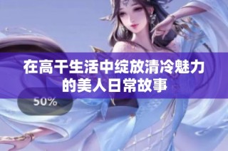 在高干生活中绽放清冷魅力的美人日常故事