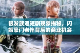 银发族追短剧现象揭秘，闪婚豪门老伴背后的商业机会分析