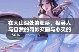 在大山深处的肥岳，探寻人与自然的奇妙交融与心灵的旅程