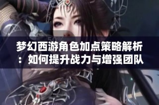 梦幻西游角色加点策略解析：如何提升战力与增强团队协作能力