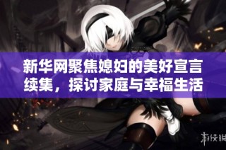 新华网聚焦媳妇的美好宣言续集，探讨家庭与幸福生活的深刻内涵