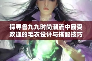 探寻鲁九九时尚潮流中最受欢迎的毛衣设计与搭配技巧