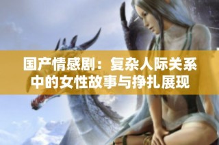 国产情感剧：复杂人际关系中的女性故事与挣扎展现