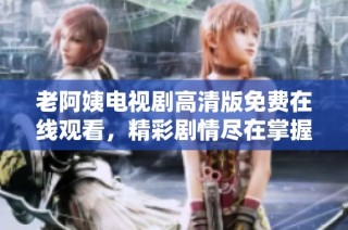 老阿姨电视剧高清版免费在线观看，精彩剧情尽在掌握中
