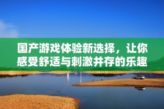 国产游戏体验新选择，让你感受舒适与刺激并存的乐趣
