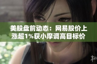 美股盘前动态：网易股价上涨超1%获小摩调高目标价并被评为数字先锋