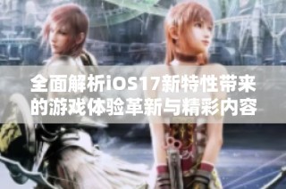 全面解析iOS17新特性带来的游戏体验革新与精彩内容