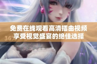 免费在线观看高清插曲视频享受视觉盛宴的绝佳选择