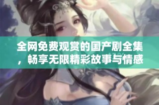 全网免费观赏的国产剧全集，畅享无限精彩故事与情感纠葛
