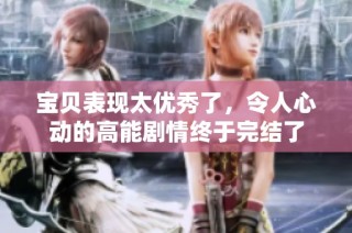 宝贝表现太优秀了，令人心动的高能剧情终于完结了