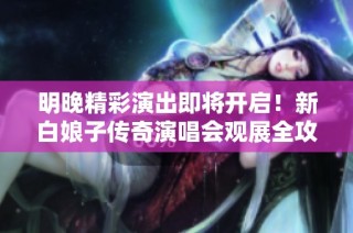 明晚精彩演出即将开启！新白娘子传奇演唱会观展全攻略指南出炉