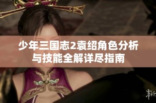 少年三国志2袁绍角色分析与技能全解详尽指南