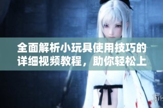 全面解析小玩具使用技巧的详细视频教程，助你轻松上手