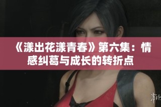 《漾出花漾青春》第六集：情感纠葛与成长的转折点