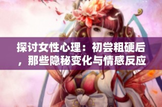探讨女性心理：初尝粗硬后，那些隐秘变化与情感反应