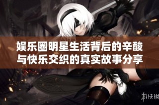 娱乐圈明星生活背后的辛酸与快乐交织的真实故事分享