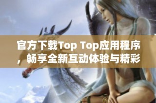 官方下载Top Top应用程序，畅享全新互动体验与精彩内容