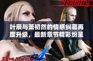 叶辰与萧初然的情感纠葛再度升级，最新章节精彩纷呈