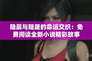 陆晨与陆晟的命运交织：免费阅读全新小说精彩故事