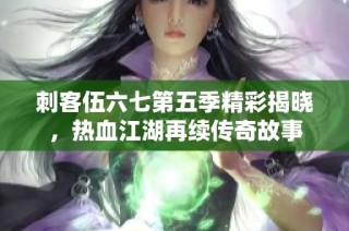 刺客伍六七第五季精彩揭晓，热血江湖再续传奇故事