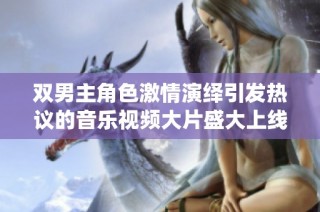双男主角色激情演绎引发热议的音乐视频大片盛大上线