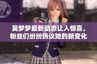 吴梦梦最新动态让人惊喜，粉丝们纷纷热议她的新变化