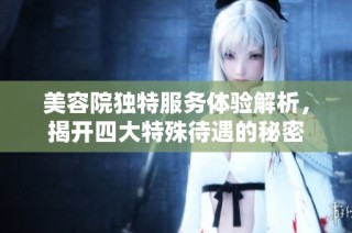 美容院独特服务体验解析，揭开四大特殊待遇的秘密