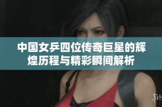 中国女乒四位传奇巨星的辉煌历程与精彩瞬间解析