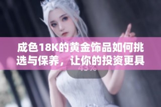 成色18K的黄金饰品如何挑选与保养，让你的投资更具价值