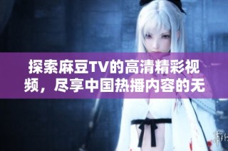 探索麻豆TV的高清精彩视频，尽享中国热播内容的无限魅力与乐趣