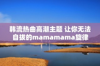 韩流热曲高潮主题 让你无法自拔的mamamama旋律