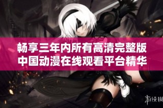 畅享三年内所有高清完整版中国动漫在线观看平台精华汇总