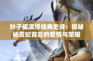 叶子楣演绎经典史诗：揭秘杨贵妃背后的爱情与荣耀