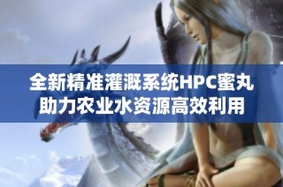 全新精准灌溉系统HPC蜜丸助力农业水资源高效利用