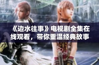 《边水往事》电视剧全集在线观看，带你重温经典故事与情感纠葛