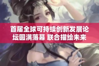 首届全球可持续创新发展论坛圆满落幕 联合描绘未来可持续创新愿景与蓝图